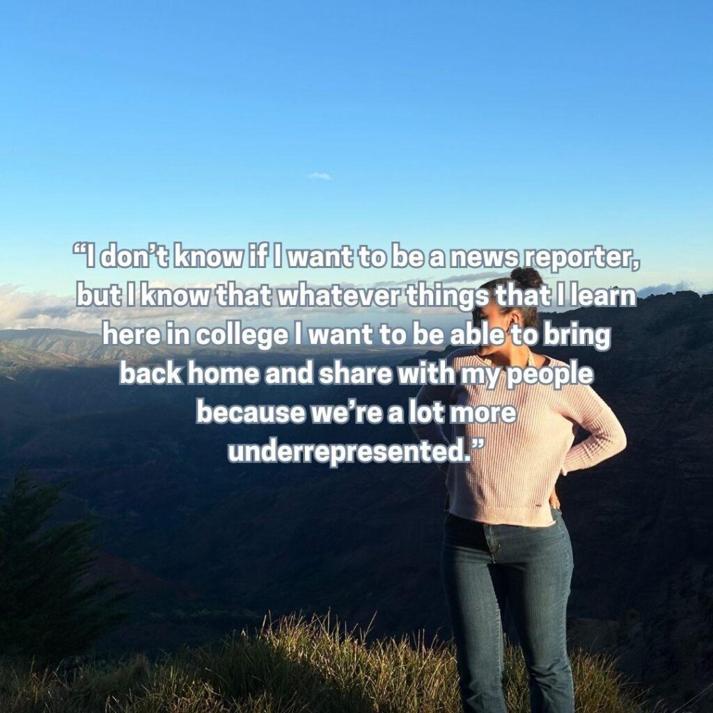 “I don’t know if I want to be a news reporter, but I know that whatever things that I learn here in college I want to be able to bring back home and share with my people because we’re a lot more underrepresented.”
Visual Elements:
A young woman stands on a scenic overlook at sunrise or sunset, surrounded by mountains and an open sky.
She wears casual jeans and a soft pink sweater, looking confidently to the side with her hand on her hip.
The quote is overlaid in bold white text, symbolizing clarity and purpose against the vast, open backdrop.