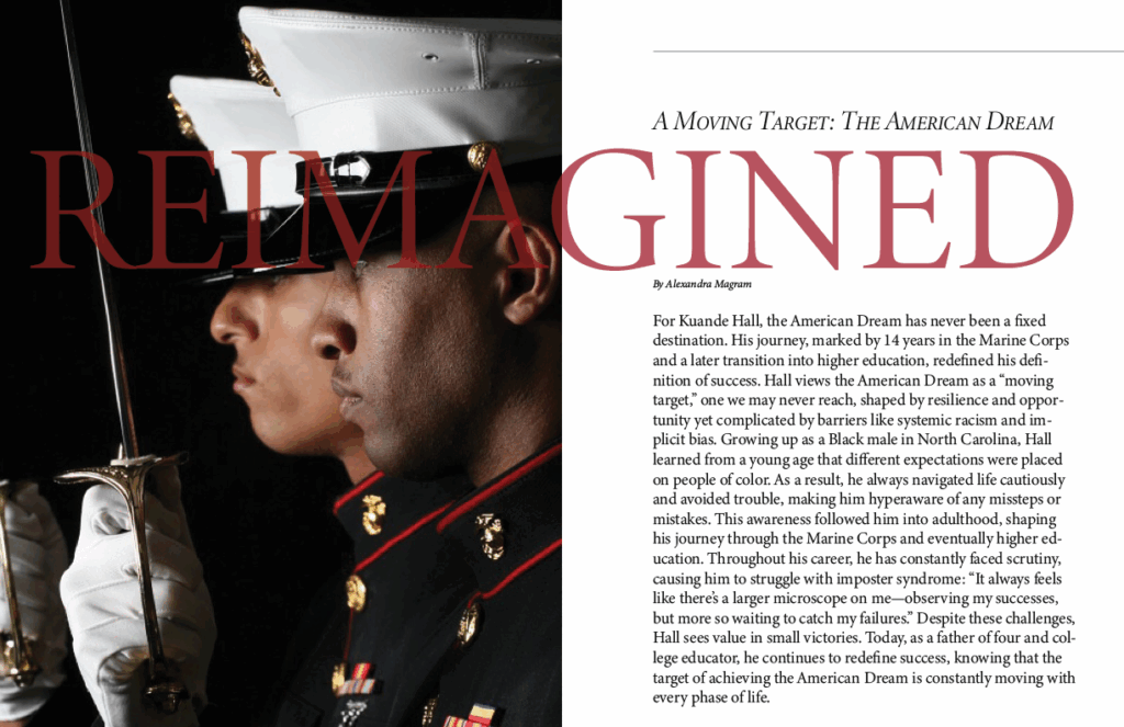 Visual Description:
The left half of the image is dominated by a striking photo of two Marines in profile, dressed in formal uniform and holding ceremonial swords. Their expressions are solemn and focused, conveying discipline, strength, and introspection. The bold, oversized word “REIMAGINED” overlays the image in a deep red serif font, tying visually into the theme of transformation.
Subject: Kuande Hall
Key Themes:
The American Dream as a “moving target”—constantly evolving, not a fixed endpoint.
Hall’s 14 years in the Marine Corps and later transition into higher education reshaped his view of success.
He reflects on navigating life as a Black man in North Carolina, facing implicit bias and racial expectations.
His journey has been marked by scrutiny, imposter syndrome, and a pressure to avoid failure.
Despite these challenges, Hall values small victories and finds success as a father and educator, redefining the dream through each phase of life.