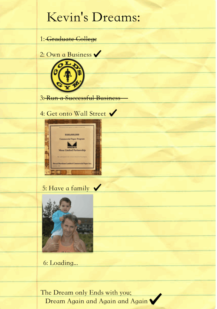 Kevin's Dreams:
1: Graduate College
2: Own a Business ✔️
(Gold's Gym logo shown)
3: Run a Successful Business
4: Get onto Wall Street ✔️
(Photo of a framed certificate)
5: Have a family ✔️
(Photo of a man holding a child)
6: Loading…
The Dream only Ends with you;
Dream Again and Again and Again ✔️