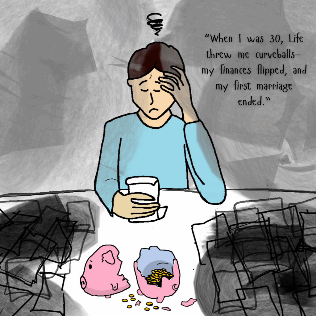 Illustration of a distressed person sitting at a table with their head resting on one hand and a drink in the other. A swirl symbol above their head indicates stress. On the table is a broken pink piggy bank with coins spilling out. The background is dark and chaotic with scribbled shadows. Text reads: “When I was 30, life threw me curveballs—my finances flipped, and my first marriage ended.”