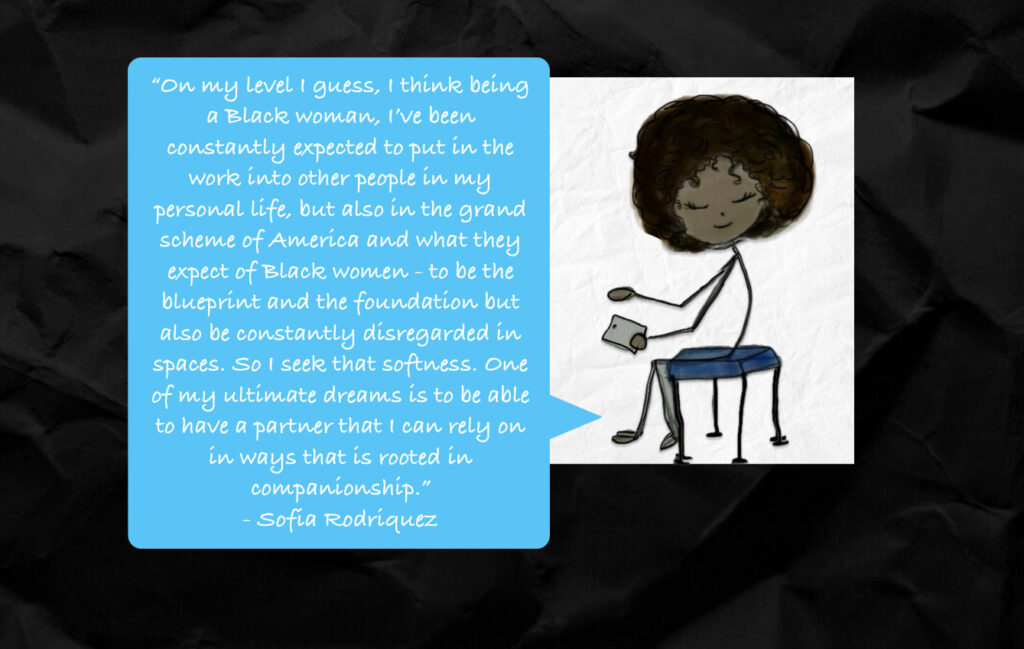 On my level I guess, I think being a Black woman, I’ve been constantly expected to put in the work into other people in my personal life, but also in the grand scheme of America and what they expect of Black women – to be the blueprint and the foundation but also be constantly disregarded in spaces. So I seek that softness. One of my ultimate dreams is to be able to have a partner that I can rely on in ways that is rooted in companionship.