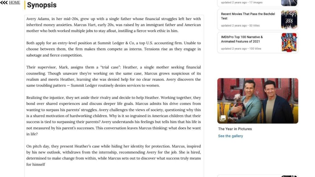 Synopsis
Avery Adams, in her mid-20s, grew up with a single father whose financial struggles left her with inherited money anxieties. Marcus Hart, early 20s, was raised by an immigrant father and American mother who both worked multiple jobs to stay afloat, instilling a fierce work ethic in him.
Both apply for an entry-level position at Summit Ledger & Co, a top U.S. accounting firm. Unable to choose between them, the firm makes them compete as interns. Tensions rise as they engage in sabotage and fierce competition.
Their supervisor, Mark, assigns them a “trial case”: Heather, a single mother seeking financial counseling. Though unaware they’re working on the same case, Marcus grows suspicious of its realism and meets Heather, learning she was denied help for no clear reason. Avery discovers the same troubling pattern — Summit Ledger routinely denies services to women.
Realizing the injustice, they set aside their rivalry and decide to help Heather. Working together, they bond over shared experiences and discuss deeper life goals. Marcus admits his drive comes from wanting to surpass his parents’ struggles. Avery challenges the views of success they hold; she questions why this is a shared motivation of hardworking children. Why is it so ingrained in American children that their success is tied to surpassing their parents? Avery understands his feelings but tells him that his life is not measured by his parent’s successes. This conversation leaves Marcus thinking: what does he want in life?
On pitch day, they present Heather’s case while hiding her identity for protection. Marcus, inspired by his new outlook, withdraws from the internship, recommending Avery for the job. She is hired, determined to make change from within, while Marcus sets out to discover what success truly means for himself.
