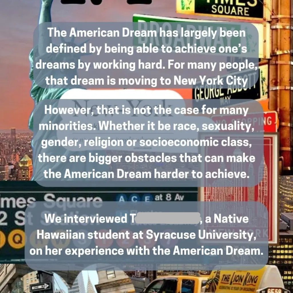 “The American Dream has largely been defined by being able to achieve one’s dreams by working hard. For many people, that dream is moving to New York City.
However, that is not the case for many minorities. Whether it be race, sexuality, gender, religion or socioeconomic class, there are bigger obstacles that can make the American Dream harder to achieve.
We interviewed T, a Native Hawaiian student at Syracuse University, on her experience with the American Dream.”
The image uses a backdrop of Times Square, NYC, and subway signage, juxtaposed with the Statue of Liberty, which together symbolize the “classic” vision of opportunity in America. The overlayed text challenges that image by introducing structural barriers.