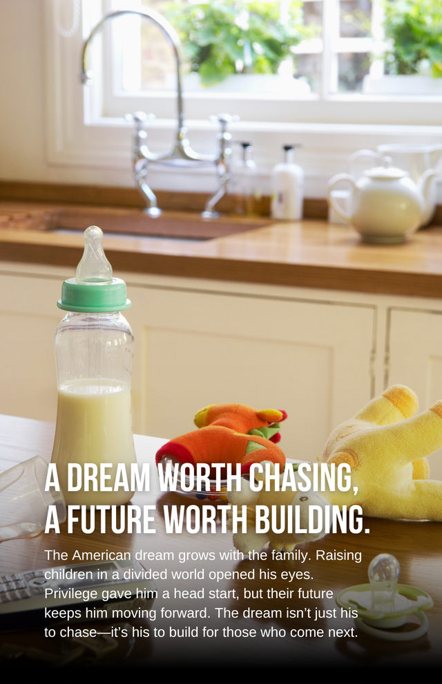 This third image adds a heartfelt, generational layer to the theme. The scene — a baby bottle, toys, and a warm, sunlit kitchen — evokes the tenderness of parenthood and the responsibility of building a future not just for oneself, but for one’s children.
The message reads:
A Dream Worth Chasing, A Future Worth Building.
The American dream grows with the family. Raising children in a divided world opened his eyes. Privilege gave him a head start, but their future keeps him moving forward. The dream isn’t just his to chase—it’s his to build for those who come next.