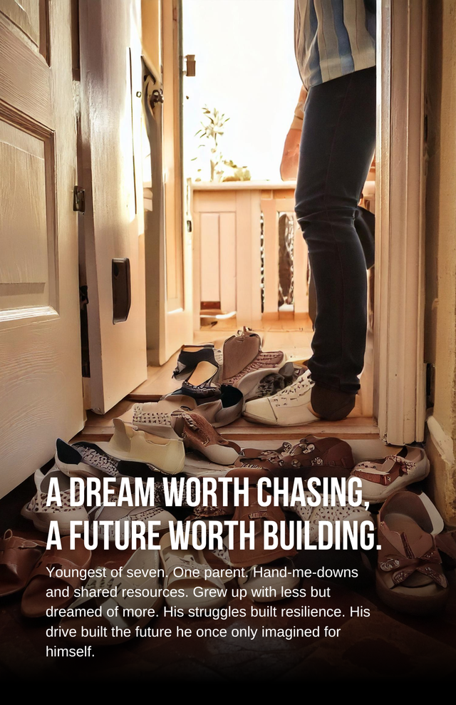 This image beautifully captures a powerful message. It shows a person standing at the threshold of a home, surrounded by many pairs of well-worn shoes — symbolizing a large family and humble beginnings. The accompanying text tells a compelling story:
"A DREAM WORTH CHASING, A FUTURE WORTH BUILDING."
Youngest of seven. One parent. Hand-me-downs and shared resources. Grew up with less but dreamed of more. His struggles built resilience. His drive built the future he once only imagined for himself.